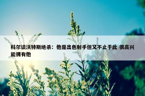 科尔谈沃特斯绝杀：他是出色射手但又不止于此 很高兴能拥有他