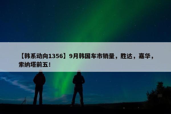 【韩系动向1356】9月韩国车市销量，胜达，嘉华，索纳塔前五！