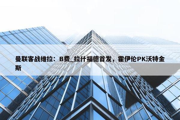 曼联客战维拉：B费_拉什福德首发，霍伊伦PK沃特金斯