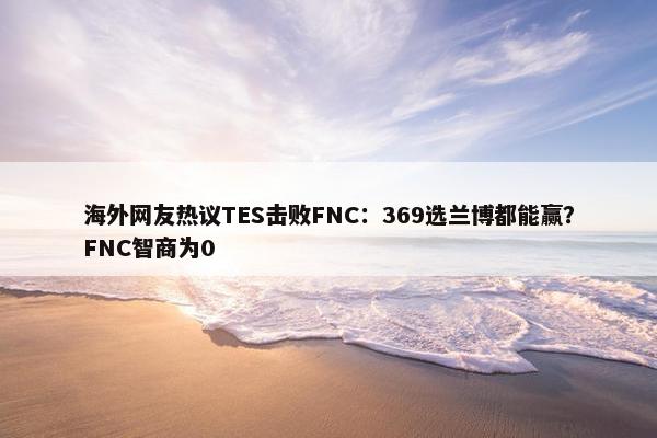 海外网友热议TES击败FNC：369选兰博都能赢？FNC智商为0