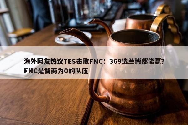 海外网友热议TES击败FNC：369选兰博都能赢？FNC是智商为0的队伍