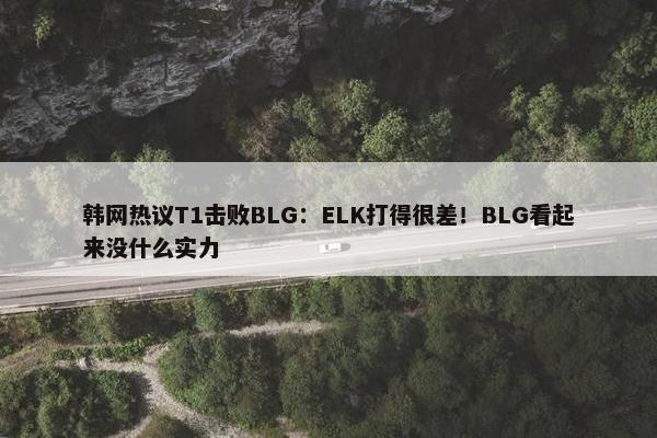 韩网热议T1击败BLG：ELK打得很差！BLG看起来没什么实力