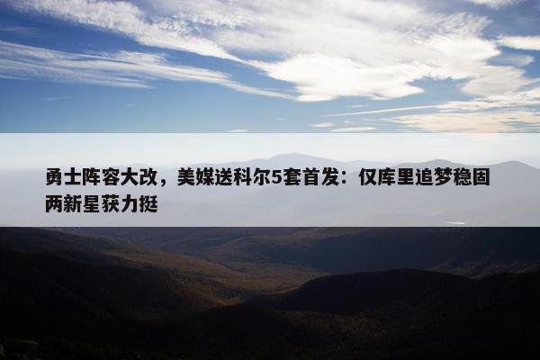 勇士阵容大改，美媒送科尔5套首发：仅库里追梦稳固 两新星获力挺