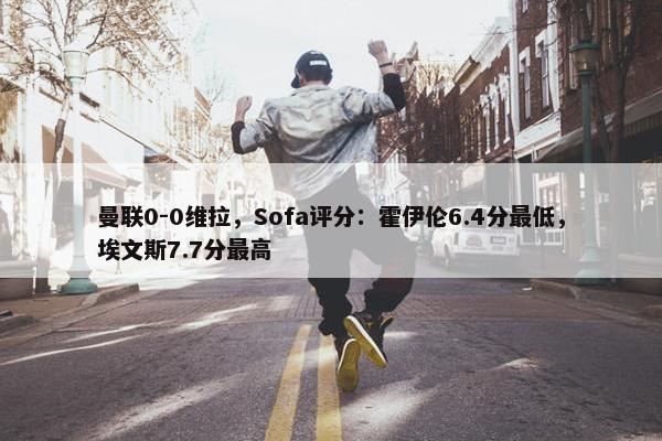 曼联0-0维拉，Sofa评分：霍伊伦6.4分最低，埃文斯7.7分最高