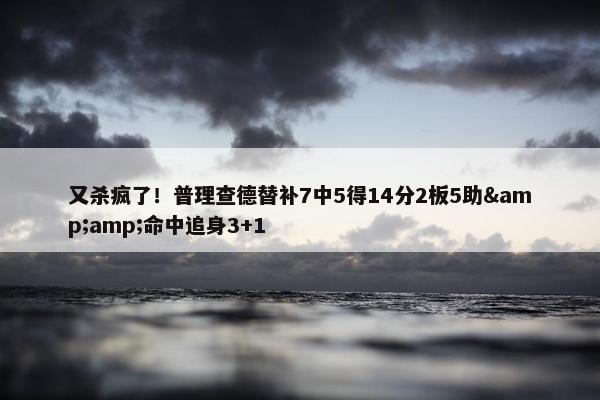 又杀疯了！普理查德替补7中5得14分2板5助&amp;命中追身3+1