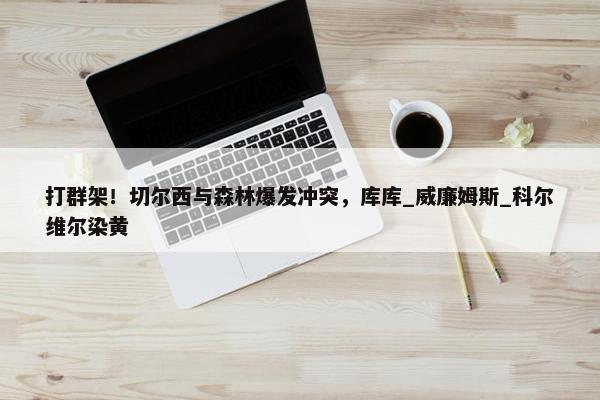 打群架！切尔西与森林爆发冲突，库库_威廉姆斯_科尔维尔染黄