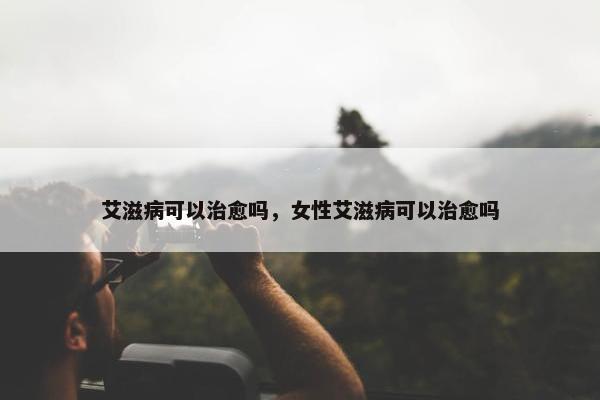 艾滋病可以治愈吗，女性艾滋病可以治愈吗