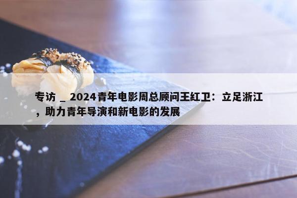 专访 _ 2024青年电影周总顾问王红卫：立足浙江，助力青年导演和新电影的发展