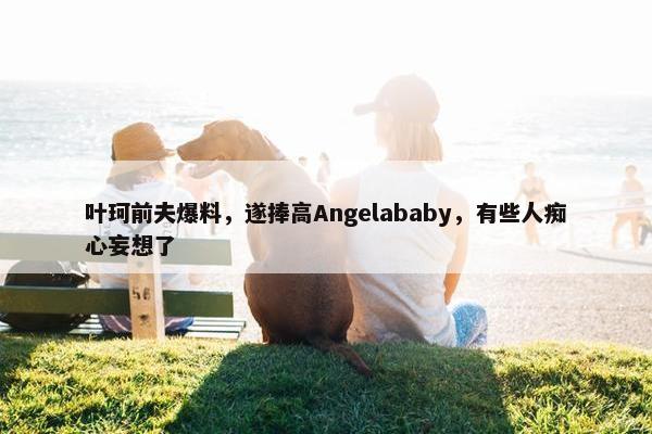 叶珂前夫爆料，遂捧高Angelababy，有些人痴心妄想了