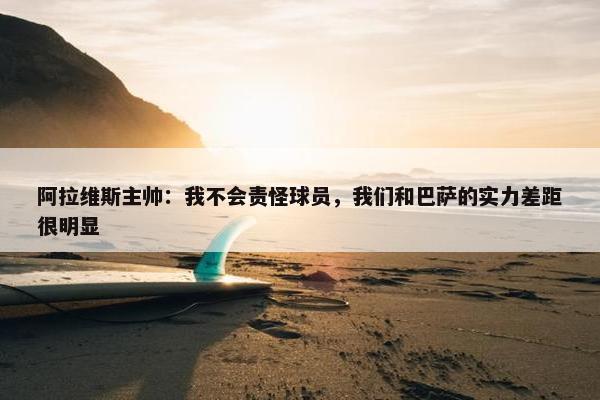 阿拉维斯主帅：我不会责怪球员，我们和巴萨的实力差距很明显