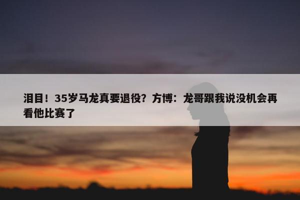 泪目！35岁马龙真要退役？方博：龙哥跟我说没机会再看他比赛了