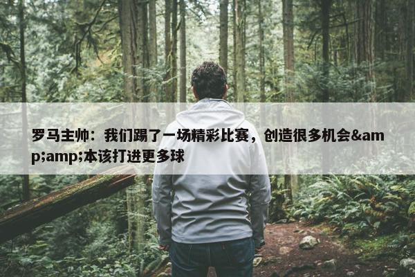 罗马主帅：我们踢了一场精彩比赛，创造很多机会&amp;本该打进更多球