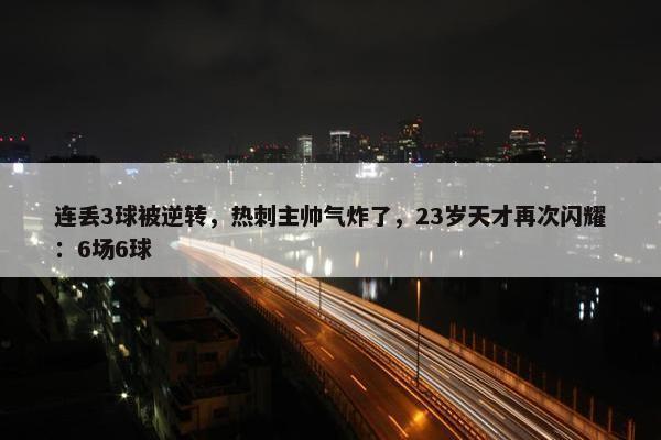 连丢3球被逆转，热刺主帅气炸了，23岁天才再次闪耀：6场6球