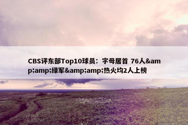 CBS评东部Top10球员：字母居首 76人&amp;绿军&amp;热火均2人上榜