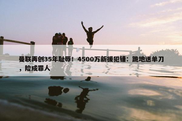 曼联再创35年耻辱！4500万新援犯错：跪地送单刀，险成罪人