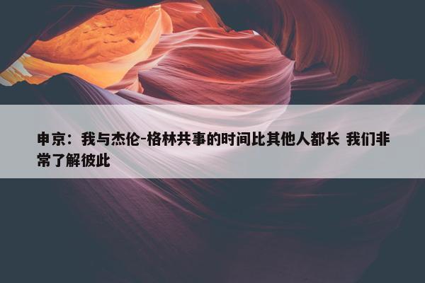 申京：我与杰伦-格林共事的时间比其他人都长 我们非常了解彼此