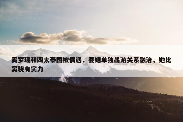 奚梦瑶和四太泰国被偶遇，婆媳单独出游关系融洽，她比窦骁有实力