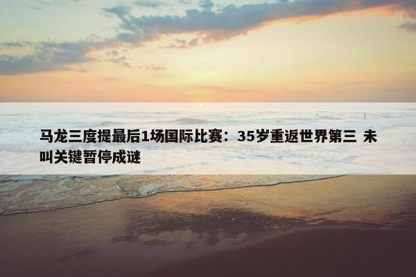 马龙三度提最后1场国际比赛：35岁重返世界第三 未叫关键暂停成谜