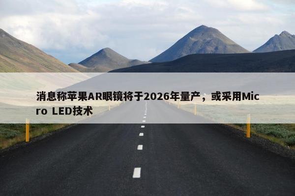 消息称苹果AR眼镜将于2026年量产，或采用Micro LED技术