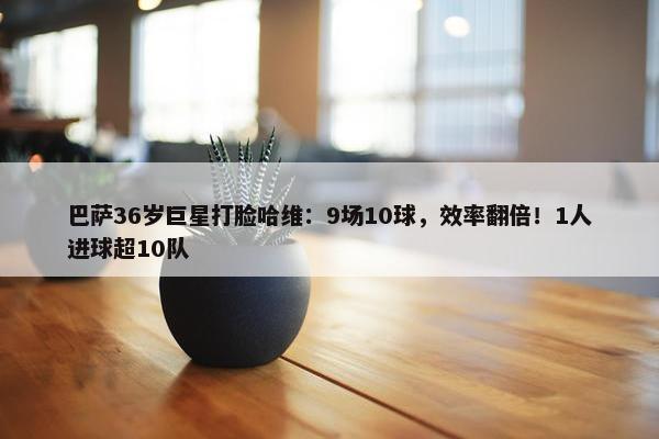 巴萨36岁巨星打脸哈维：9场10球，效率翻倍！1人进球超10队