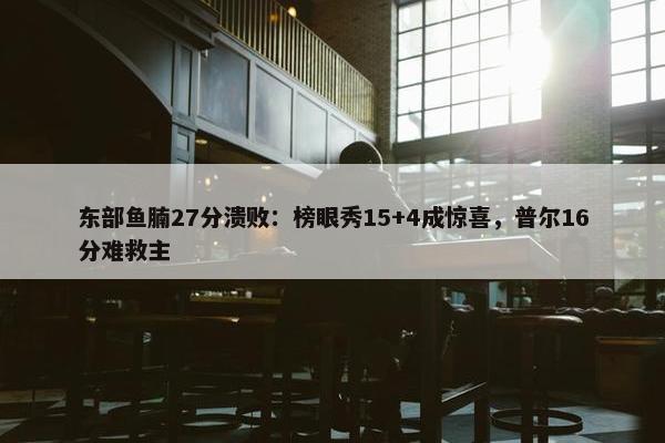 东部鱼腩27分溃败：榜眼秀15+4成惊喜，普尔16分难救主