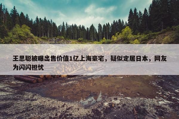 王思聪被曝出售价值1亿上海豪宅，疑似定居日本，网友为闪闪担忧