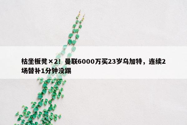 枯坐板凳×2！曼联6000万买23岁乌加特，连续2场替补1分钟没踢