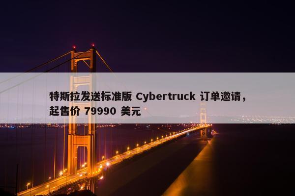 特斯拉发送标准版 Cybertruck 订单邀请，起售价 79990 美元