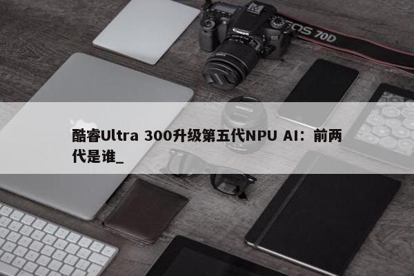 酷睿Ultra 300升级第五代NPU AI：前两代是谁_