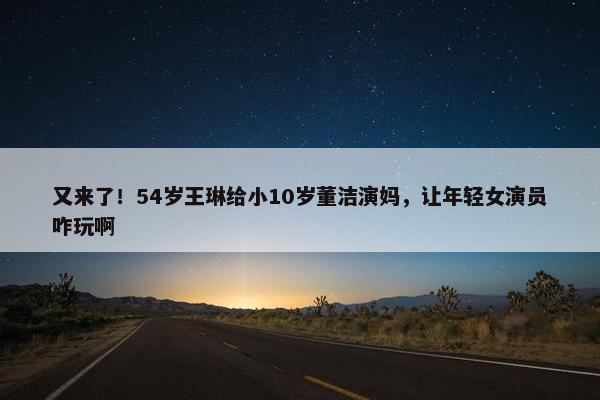 又来了！54岁王琳给小10岁董洁演妈，让年轻女演员咋玩啊