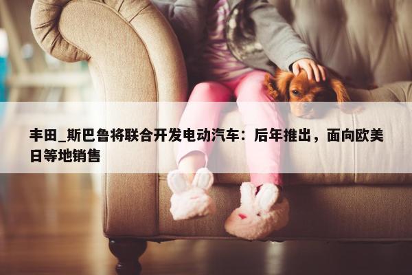 丰田_斯巴鲁将联合开发电动汽车：后年推出，面向欧美日等地销售