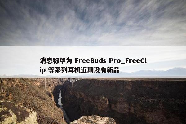 消息称华为 FreeBuds Pro_FreeClip 等系列耳机近期没有新品