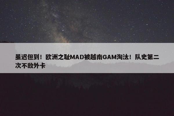 虽迟但到！欧洲之耻MAD被越南GAM淘汰！队史第二次不敌外卡