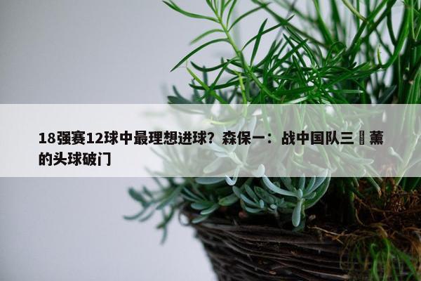 18强赛12球中最理想进球？森保一：战中国队三笘薰的头球破门