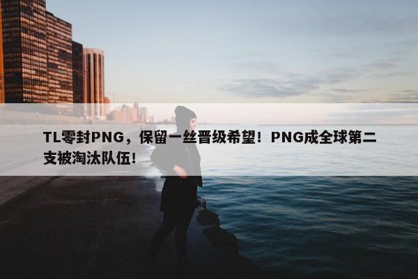 TL零封PNG，保留一丝晋级希望！PNG成全球第二支被淘汰队伍！