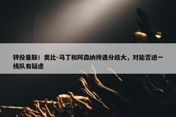 转投曼联！奥比-马丁和阿森纳待遇分歧大，对能否进一线队有疑虑