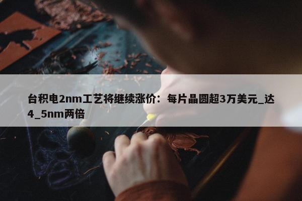 台积电2nm工艺将继续涨价：每片晶圆超3万美元_达4_5nm两倍 