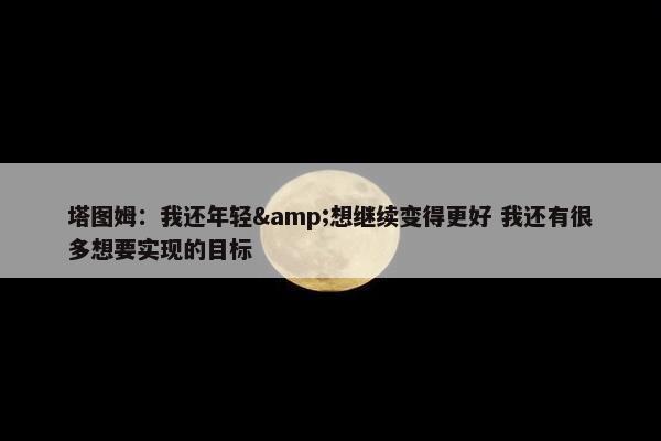 塔图姆：我还年轻&想继续变得更好 我还有很多想要实现的目标