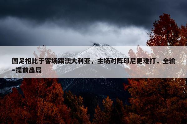 国足相比于客场踢澳大利亚，主场对阵印尼更难打，全输=提前出局