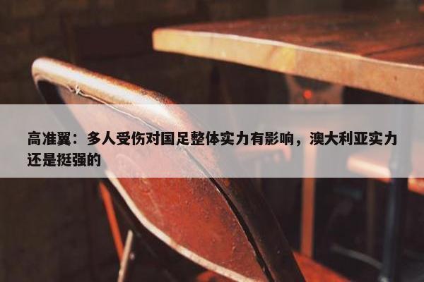 高准翼：多人受伤对国足整体实力有影响，澳大利亚实力还是挺强的