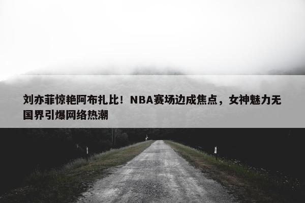 刘亦菲惊艳阿布扎比！NBA赛场边成焦点，女神魅力无国界引爆网络热潮