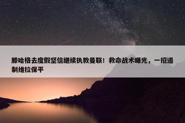 滕哈格去度假坚信继续执教曼联！救命战术曝光，一招遏制维拉保平