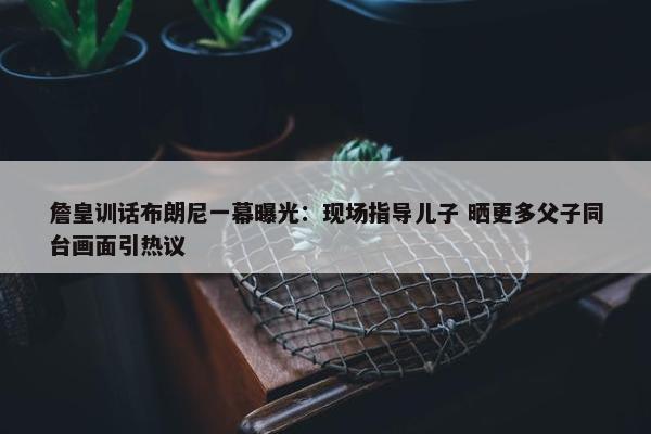 詹皇训话布朗尼一幕曝光：现场指导儿子 晒更多父子同台画面引热议