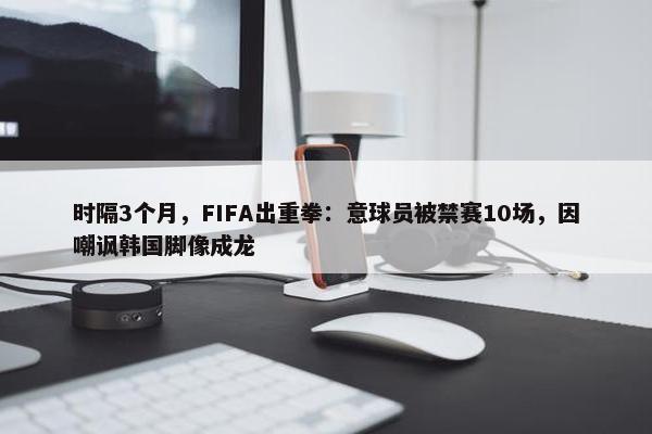 时隔3个月，FIFA出重拳：意球员被禁赛10场，因嘲讽韩国脚像成龙