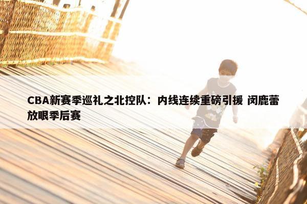 CBA新赛季巡礼之北控队：内线连续重磅引援 闵鹿蕾放眼季后赛