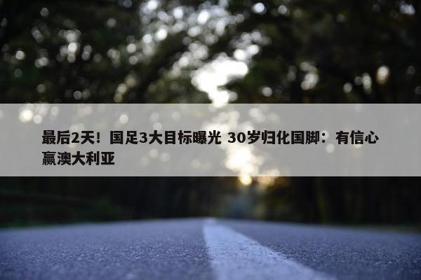 最后2天！国足3大目标曝光 30岁归化国脚：有信心赢澳大利亚