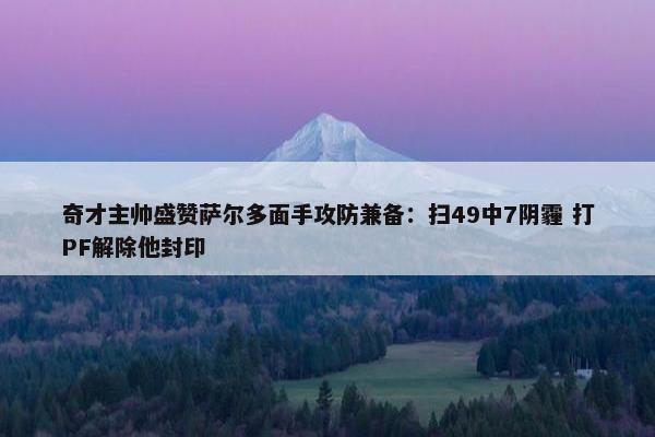 奇才主帅盛赞萨尔多面手攻防兼备：扫49中7阴霾 打PF解除他封印