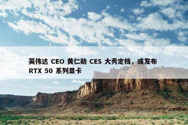 英伟达 CEO 黄仁勋 CES 大秀定档，或发布 RTX 50 系列显卡