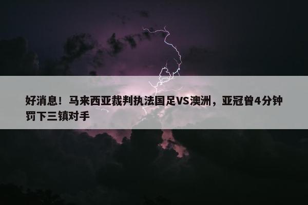 好消息！马来西亚裁判执法国足VS澳洲，亚冠曾4分钟罚下三镇对手