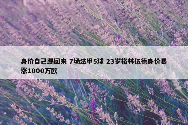 身价自己踢回来 7场法甲5球 23岁格林伍德身价暴涨1000万欧